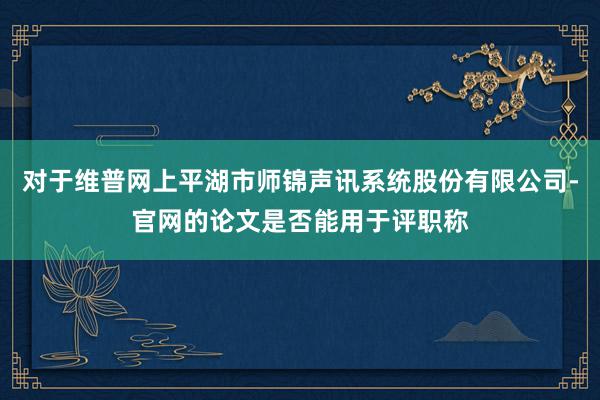 对于维普网上平湖市师锦声讯系统股份有限公司-官网的论文是否能用于评职称