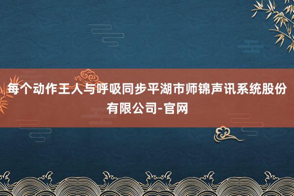 每个动作王人与呼吸同步平湖市师锦声讯系统股份有限公司-官网